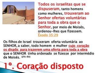 Todos os israelitas que se dispuseram, tanto homens como mulheres, trouxeram ao Senhor ofertas voluntárias para toda a obra que o Senhor, por meio de Moisés, ordenou-lhes que fizessem. Êxodo 35:29 
Os filhos de Israel trouxeram oferta voluntária ao SENHOR, a saber, todo homem e mulher cujo coração os dispôs para trazerem uma oferta para toda a obra que o SENHOR tinha ordenado se fizesse por intermédio de Moisés. (JFA-RA) 1º. Coração disposto  