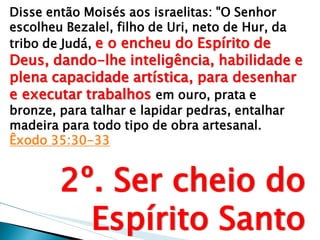Disse então Moisés aos israelitas: "O Senhor escolheu Bezalel, filho de Uri, neto de Hur, da tribo de Judá, e o encheu do Espírito de Deus, dando-lhe inteligência, habilidade e plena capacidade artística, para desenhar e executar trabalhos em ouro, prata e bronze, para talhar e lapidar pedras, entalhar madeira para todo tipo de obra artesanal. Êxodo 35:30-33 
2º. Ser cheio do Espírito Santo  