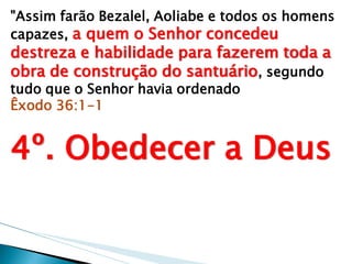 "Assim farão Bezalel, Aoliabe e todos os homens capazes, a quem o Senhor concedeu destreza e habilidade para fazerem toda a obra de construção do santuário, segundo tudo que o Senhor havia ordenado Êxodo 36:1-1 4º. Obedecer a Deus  