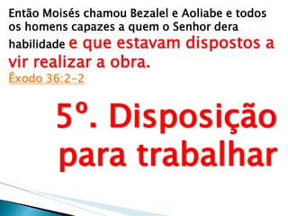 Então Moisés chamou Bezalel e Aoliabe e todos os homens capazes a quem o Senhor dera habilidade e que estavam dispostos a vir realizar a obra. Êxodo 36:2-2 
5º. Disposição para trabalhar  