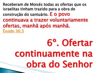 Receberam de Moisés todas as ofertas que os israelitas tinham trazido para a obra de construção do santuário. E o povo continuava a trazer voluntariamente ofertas, manhã após manhã. Êxodo 36:3 6º. Ofertar continuamente na obra do Senhor  