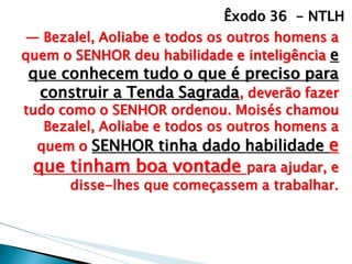 — Bezalel, Aoliabe e todos os outros homens a quem o SENHOR deu habilidade e inteligência e que conhecem tudo o que é preciso para construir a Tenda Sagrada, deverão fazer tudo como o SENHOR ordenou. Moisés chamou Bezalel, Aoliabe e todos os outros homens a quem o SENHOR tinha dado habilidade e que tinham boa vontade para ajudar, e disse-lhes que começassem a trabalhar. 
Êxodo 36 - NTLH  