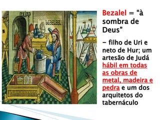 Bezalel = “à sombra de Deus” 
- filho de Uri e neto de Hur; um artesão de Judá hábil em todas as obras de metal, madeira e pedra e um dos arquitetos do tabernáculo  