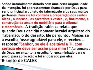 Sendo naturalmente dotado com uma certa originalidade da invenção, foi expressamente chamado por Deus para ser o principal arquiteto do tabernáculo e os seus muitos pertences. Para ele foi confiada a preparação dos santos óleos , o incenso , os sacerdotais vestes , e, finalmente, a construção da arca e do mobiliário para o tribunal e tabernáculo . A tradição rabínica relata que quando Deus decidiu nomear Bezalel arquiteto do Tabernáculo do deserto, Ele perguntou Moisés se a escolha fosse agradável para ele, e recebeu a resposta: "Senhor, se ele é aceitável a Ti, com certeza ele deve ser assim para mim ! " Ao comando de Deus, no entanto, a escolha foi encaminhado para o povo, para aprovação e foi endossado por eles. 
Bisneto de CALEB  
