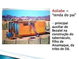 Aoliabe = “tenda do pai” 
- principal auxiliar de Bezalel na construção do tabernáculo, filho de Aisamaque, da tribo de Dã.  