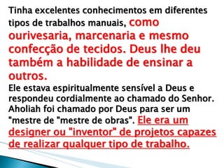 Tinha excelentes conhecimentos em diferentes tipos de trabalhos manuais, como ourivesaria, marcenaria e mesmo confecção de tecidos. Deus lhe deu também a habilidade de ensinar a outros. 
Ele estava espiritualmente sensível a Deus e respondeu cordialmente ao chamado do Senhor. Aholiah foi chamado por Deus para ser um "mestre de "mestre de obras". Ele era um designer ou "inventor" de projetos capazes de realizar qualquer tipo de trabalho. 
 
