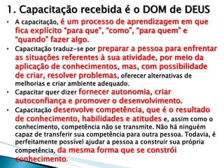 1. Capacitação recebida é o DOM de DEUS 
•A capacitação, é um processo de aprendizagem em que fica explícito “para que”, “como”, “para quem” e “quando” fazer algo. 
•Capacitação traduz-se por preparar a pessoa para enfrentar as situações referentes à sua atividade, por meio da aplicação de conhecimentos, mas, com possibilidade de criar, resolver problemas, oferecer alternativas de melhorias e criar ambiente adequado. 
•Capacitar quer dizer fornecer autonomia, criar autoconfiança e promover o desenvolvimento. 
•Capacitação desenvolve competência, que é o resultado de conhecimento, habilidades e atitudes e, assim como o conhecimento, competência não se transmite. Não há ninguém capaz de transferir sua competência para outra pessoa. Todavia, é perfeitamente possível ajudar a pessoa a construir sua própria competência, da mesma forma que se constrói conhecimento.  