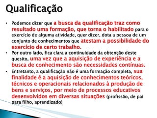 •Podemos dizer que a busca da qualificação traz como resultado uma formação, que torna o habilitado para o exercício de alguma atividade, quer dizer, dota a pessoa de um conjunto de conhecimentos que atestam a possibilidade do exercício de certo trabalho. 
•Por outro lado, fica clara a continuidade da obtenção deste quesito, uma vez que a aquisição de experiência e a busca de conhecimento são necessidades contínuas. 
•Entretanto, a qualificação não é uma formação completa, sua finalidade é a aquisição de conhecimentos teóricos, técnicos e operacionais relacionados à produção de bens e serviços, por meio de processos educativos desenvolvidos em diversas situações (profissão, de pai para filho, aprendizado) 
Qualificação  