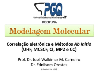 DISCIPLINA




Correlação eletrônica e Métodos Ab Initio
       (UHF, MCSCF, CI, MP2 e CC)

     Prof. Dr. José Walkimar M. Carneiro
             Dr. Ednilsom Orestes
                 4 de Abril de 2013
 