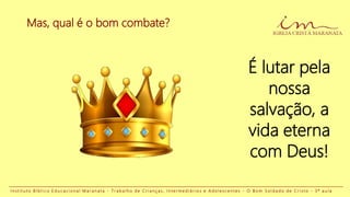 É lutar pela
nossa
salvação, a
vida eterna
com Deus!
I n s t i t u t o B í b l i c o E d u c a c i o n a l M a r a n a t a - T r a b a l h o d e C r i a n ç a s , I n t e r m e d i á r i o s e A d o l e s c e n t e s - O B o m S o l d a d o d e C r i s t o - 3 ª a u l a
Mas, qual é o bom combate?
 
