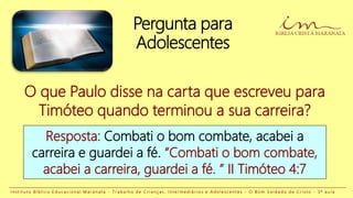 Pergunta para
Adolescentes
Resposta: Combati o bom combate, acabei a
carreira e guardei a fé. “Combati o bom combate,
acabei a carreira, guardei a fé. ” II Timóteo 4:7
O que Paulo disse na carta que escreveu para
Timóteo quando terminou a sua carreira?
I n s t i t u t o B í b l i c o E d u c a c i o n a l M a r a n a t a - T r a b a l h o d e C r i a n ç a s , I n t e r m e d i á r i o s e A d o l e s c e n t e s - O B o m S o l d a d o d e C r i s t o - 3 ª a u l a
 