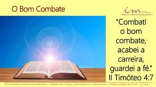 O Bom Combate
I n s t i t u t o B í b l i c o E d u c a c i o n a l M a r a n a t a - T r a b a l h o d e C r i a n ç a s , I n t e r m e d i á r i o s e A d o l e s c e n t e s - O B o m S o l d a d o d e C r i s t o - 3 ª A u l a
“Combati
o bom
combate,
acabei a
carreira,
guardei a fé.”
II Timóteo 4:7
 