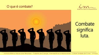 O que é combate?
I n s t i t u t o B í b l i c o E d u c a c i o n a l M a r a n a t a - T r a b a l h o d e C r i a n ç a s , I n t e r m e d i á r i o s e A d o l e s c e n t e s - O B o m S o l d a d o d e C r i s t o - 3 ª A u l a
Combate
significa
luta.
 