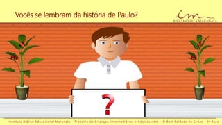 Vocês se lembram da história de Paulo?
I n s t i t u t o B í b l i c o E d u c a c i o n a l M a r a n a t a - T r a b a l h o d e C r i a n ç a s , I n t e r m e d i á r i o s e A d o l e s c e n t e s - O B o m S o l d a d o d e C r i s t o - 3 ª A u l a
 