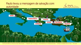 Paulo levou a mensagem de salvação com
autoridade
I n s t i t u t o B í b l i c o E d u c a c i o n a l M a r a n a t a - T r a b a l h o d e C r i a n ç a s , I n t e r m e d i á r i o s e A d o l e s c e n t e s - O B o m S o l d a d o d e C r i s t o - 3 ª a u l a
ROMA
TESSALÔNICA
CORINTO
COLOSSOS
GALÁCIA
FILIPOS
ÉFESO
 