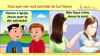 Deus quer usar você para falar da Sua Palavra
I n s t i t u t o B í b l i c o E d u c a c i o n a l M a r a n a t a - T r a b a l h o d e C r i a n ç a s , I n t e r m e d i á r i o s e A d o l e s c e n t e s - O B o m S o l d a d o d e C r i s t o - 3 ª a u l a
Vamos à igreja,
Jesus quer te
dar salvação!
Não fique triste,
Jesus te ama!
 