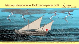 Não importava as lutas, Paulo nunca perdeu a fé
I n s t i t u t o B í b l i c o E d u c a c i o n a l M a r a n a t a - T r a b a l h o d e C r i a n ç a s , I n t e r m e d i á r i o s e A d o l e s c e n t e s - O B o m S o l d a d o d e C r i s t o - 3 ª a u l a
 