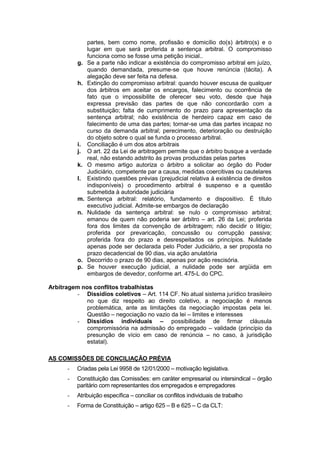 partes, bem como nome, profissão e domicílio do(s) árbitro(s) e o
                lugar em que será proferida a sentença arbitral. O compromisso
                funciona como se fosse uma petição inicial..
           g.   Se a parte não indicar a existência do compromisso arbitral em juízo,
                quando demandada, presume-se que houve renúncia (tácita). A
                alegação deve ser feita na defesa.
           h.   Extinção do compromisso arbitral: quando houver escusa de qualquer
                dos árbitros em aceitar os encargos, falecimento ou ocorrência de
                fato que o impossibilite de oferecer seu voto, desde que haja
                expressa previsão das partes de que não concordarão com a
                substituição; falta de cumprimento do prazo para apresentação da
                sentença arbitral; não existência de herdeiro capaz em caso de
                falecimento de uma das partes; tornar-se uma das partes incapaz no
                curso da demanda arbitral; perecimento, deterioração ou destruição
                do objeto sobre o qual se funda o processo arbitral.
           i.   Conciliação é um dos atos arbitrais
           j.   O art. 22 da Lei de arbitragem permite que o árbitro busque a verdade
                real, não estando adstrito às provas produzidas pelas partes
           k.   O mesmo artigo autoriza o árbitro a solicitar ao órgão do Poder
                Judiciário, competente par a causa, medidas coercitivas ou cautelares
           l.   Existindo questões prévias (prejudicial relativa á existência de direitos
                indisponíveis) o procedimento arbitral é suspenso e a questão
                submetida à autoridade judiciária
           m.   Sentença arbitral: relatório, fundamento e dispositivo. É título
                executivo judicial. Admite-se embargos de declaração
           n.   Nulidade da sentença arbitral: se nulo o compromisso arbitral;
                emanou de quem não poderia ser árbitro – art. 26 da Lei; proferida
                fora dos limites da convenção de arbitragem; não decidir o litígio;
                proferida por prevaricação, concussão ou corrupção passiva;
                proferida fora do prazo e desrespeitados os princípios. Nulidade
                apenas pode ser declarada pelo Poder Judiciário, a ser proposta no
                prazo decadencial de 90 dias, via ação anulatória
           o.   Decorrido o prazo de 90 dias, apenas por ação rescisória.
           p.   Se houver execução judicial, a nulidade pode ser argüida em
                embargos de devedor, conforme art. 475-L do CPC.

Arbitragem nos conflitos trabalhistas
          - Dissídios coletivos – Art. 114 CF. No atual sistema jurídico brasileiro
             no que diz respeito ao direito coletivo, a negociação é menos
             problemática, ante as limitações da negociação impostas pela lei.
             Questão – negociação no vazio da lei – limites e interesses
          - Dissídios individuais – possibilidade de firmar cláusula
             compromissória na admissão do empregado – validade (princípio da
             presunção de vício em caso de renúncia – no caso, à jurisdição
             estatal).

AS COMISSÕES DE CONCILIAÇÃO PRÉVIA
       -   Criadas pela Lei 9958 de 12/01/2000 – motivação legislativa.
       -   Constituição das Comissões: em caráter empresarial ou intersindical – órgão
           paritário com representantes dos empregados e empregadores
       -   Atribuição específica – conciliar os conflitos individuais de trabalho
       -   Forma de Constituição – artigo 625 – B e 625 – C da CLT:
 
