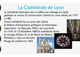 La cathédrale Saint-Jean est un édifice qui mélange les styles
gothique et roman. Sa construction s'étend sur trois siècles, de 1175
à 1481.
Cette cathédrale fut au cours des siècles
le théâtre d'évènements politiques et historiques
importants : Le Pape Jean XXII y est couronné
en 1316 ; le 13 décembre 1600, la cathédrale abrite
le mariage d'Henri IV et de Marie de Médicis ;
Richelieu y reçut sa barrette
Rouge de cardinal en 1622….
La Cathédrale de Lyon
 