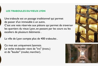LES TRABOULES DUVIEUX LYON
Une traboule est un passage traditionnel qui permet
de passer d'un immeuble à un autre.
C’est une voie réservée aux piétons qui permet de traverser
les quartiers du vieux Lyon, en passant par les cours ou les
escaliers de plusieurs bâtiments .
La ville de Lyon compte plus de 400 traboules .
Ce mot est uniquement lyonnais.
Le verbe trabouler vient de "tra" (trans.)
et de "bouler" (rouler, marcher).
 