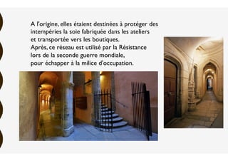 A l'origine, elles étaient destinées à protéger des
intempéries la soie fabriquée dans les ateliers
et transportée vers les boutiques.
Après, ce réseau est utilisé par la Résistance
lors de la seconde guerre mondiale,
pour échapper à la milice d'occupation.
 
 