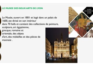LE MUSEE DES BEUX ARTS DE LYON
Le Musée, ouvert en 1801 et logé dans un palais de
1600, est divisé en son intérieur
dans 70 halls et contient des collections de peinture,
sculpture, art égyptienne,
grecque, romaine et
orientale, des objets
d'art, des médailles et des pièces de
monnaie .
 