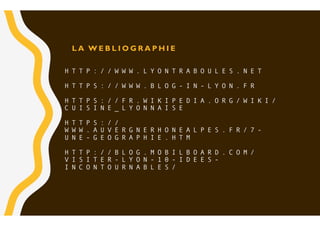 H T T P : / / W W W . L Y O N T R A B O U L E S . N E T
H T T P S : / / W W W . B L O G - I N - L Y O N . F R
H T T P S : / / F R . W I K I P E D I A . O R G / W I K I /
C U I S I N E _ L Y O N N A I S E
H T T P S : / /
W W W . A U V E R G N E R H O N E A L P E S . F R / 7 -
U N E - G E O G R A P H I E . H T M
H T T P : / / B L O G . M O B I L B O A R D . C O M /
V I S I T E R - L Y O N - 1 0 - I D E E S -
I N C O N T O U R N A B L E S /
L A W E B L I O G R A P H I E
 