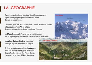 Cette nouvelle région possède de différents espaces
ayant leurs propres particularités du point
de vue géographique.
Couvrant près de 70 000 km², elle s'étend du Massif central
à l'ouest, jusqu'aux Alpes à l'est.
Sa superficie est équivalente à celle de l’Irlande.
Le Massif central s’étend sur la moitié ouest
de la région jusqu’aux vallées de la Saône et du Rhône.
La vallée Saône-Rhône constitue
un large espace traversant la région. 
À l’est, la région s’étend sur les Alpes, 
avec ses hautes montagnes dominant
de profondes vallées . Le Mont-Blanc,
culmine à près de 4 809 m. d’altitude.
Le Massif Central
Les Alpes
LA GÉOGRAPHIE
 