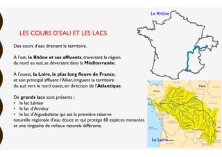 Des cours d’eau drainent le territoire.
À l’est, le Rhône et ses affluents, traversant la région
du nord au sud, se déversent dans la Méditerranée.
À l’ouest, la Loire, le plus long fleuve de France,
et son principal affluent l’Allier, irriguent le territoire
du sud vers le nord ouest, en direction de l’Atlantique.
De grands lacs sont présents :
•  le lac Léman
•  le lac d’Annécy
•  le lac d’Aiguebelette qui est la première réserve
naturelle régionale d’eau douce et qui protège 60 espèces menacées
et une vingtaine de milieux naturels différents.
LES COURS D’EAU ET LES LACS
Le Rhône
La Loire
 