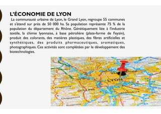 L’ÉCONOMIE DE LYON
La communauté urbaine de Lyon, le Grand Lyon, regroupe 55 communes
et s'étend sur près de 50 000 ha. Sa population représente 75 % de la
population du département du Rhône. Génétiquement liée à l'industrie
textile, la chimie lyonnaise, à base pétrolière (plate-forme de Feyzin),
produit des colorants, des matières plastiques, des fibres artificielles et
synthétiques, des produits pharmaceutiques, aromatiques,
photographiques. Ces activités sont complétées par le développement des
biotechnologies.
 