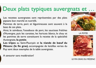 Les recettes auvergnates sont représentées par des plats
paysans bon marché et nutritifs.
Pommes de terre, porc et légumineuses sont souvent à la
base de ces plats.
Ainsi, le saindoux, l'ossobuco de porc, les saucisses fraîches
d'Auvergne, puis les carottes, les haricots blancs, le chou et
les pommes de terre constituent la recette de la spécialité
Auvergnate, la potée.
Les tripes au Saint-Pourçain et la viande de bœuf du
Mézenc (le fin gras), accompagnée de lentilles vertes du
Puy sont deux exemples de la table auvergnate.
A savourer sans modération!
LA POTÉE
LE FIN GRAS DU MÉZENC
Deux plats typiques auvergnats et …
 