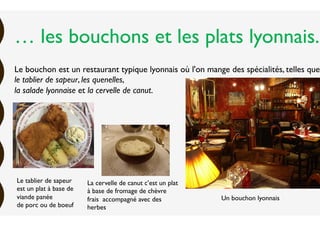 … les bouchons et les plats lyonnais.
Le bouchon est un restaurant typique lyonnais où l'on mange des spécialités, telles que
le tablier de sapeur, les quenelles,
la salade lyonnaise et la cervelle de canut.
La cervelle de canut c’est un plat
à base de fromage de chèvre
frais accompagné avec des
herbes
Le tablier de sapeur
est un plat à base de
viande panée
de porc ou de boeuf
Un bouchon lyonnais
 
