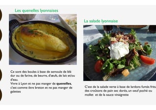 Ce sont des boules à base de semoule de blé
dur ou de farine, de beurre, d'œufs, de lait et/ou
d'eau.
Vivre à Lyon et ne pas manger de quenelles,
c'est comme être breton et ne pas manger de
galettes
C’est de la salade verte à base de lardons fumés frits,
des croûtons de pain sec dorés, un oeuf poché ou
mollet et de la sauce vinaigrette
Les quenelles lyonnaises
La salade lyonnaise
 