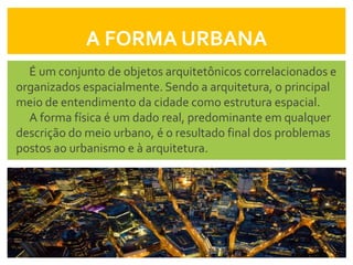 A FORMA URBANA
  É um conjunto de objetos arquitetônicos correlacionados e
organizados espacialmente. Sendo a arquitetura, o principal
meio de entendimento da cidade como estrutura espacial.
  A forma física é um dado real, predominante em qualquer
descrição do meio urbano, é o resultado final dos problemas
postos ao urbanismo e à arquitetura.
 