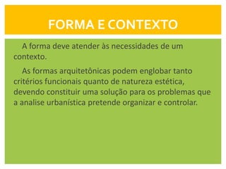 FORMA E CONTEXTO
  A forma deve atender às necessidades de um
contexto.
   As formas arquitetônicas podem englobar tanto
critérios funcionais quanto de natureza estética,
devendo constituir uma solução para os problemas que
a analise urbanística pretende organizar e controlar.
 