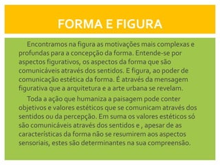 FORMA E FIGURA
   Encontramos na figura as motivações mais complexas e
profundas para a concepção da forma. Entende-se por
aspectos figurativos, os aspectos da forma que são
comunicáveis através dos sentidos. E figura, ao poder de
comunicação estética da forma. É através da mensagem
figurativa que a arquitetura e a arte urbana se revelam.
   Toda a ação que humaniza a paisagem pode conter
objetivos e valores estéticos que se comunicam através dos
sentidos ou da percepção. Em suma os valores estéticos só
são comunicáveis através dos sentidos e , apesar de as
características da forma não se resumirem aos aspectos
sensoriais, estes são determinantes na sua compreensão.
 