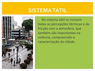 SISTEMA TÁTIL
      No sistema tátil se incluem
   todas as percepções térmicas e de
   fricção com a atmosfera, que
   também são importantes na
   vivência, compreensão e
   caracterização da cidade.
 
