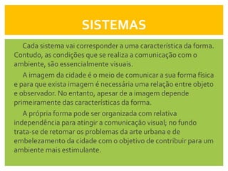 SISTEMAS
   Cada sistema vai corresponder a uma característica da forma.
Contudo, as condições que se realiza a comunicação com o
ambiente, são essencialmente visuais.
   A imagem da cidade é o meio de comunicar a sua forma física
e para que exista imagem é necessária uma relação entre objeto
e observador. No entanto, apesar de a imagem depende
primeiramente das características da forma.
   A própria forma pode ser organizada com relativa
independência para atingir a comunicação visual; no fundo
trata-se de retomar os problemas da arte urbana e de
embelezamento da cidade com o objetivo de contribuir para um
ambiente mais estimulante.
 