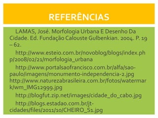 REFERÊNCIAS
   LAMAS, José. Morfologia Urbana E Desenho Da
Cidade. Ed. Fundação Calouste Gulbenkian. 2004. P. 19
– 62.
   http://www.esteio.com.br/novoblog/blogs/index.ph
p/2008/02/21/morfologia_urbana
   http://www.portalsaofrancisco.com.br/alfa/sao-
paulo/imagens/monumento-independencia-2.jpg
http://www.naturezabrasileira.com.br/fotos/watermar
k/wm_IMG12999.jpg
   http://blogfut.zip.net/images/cidade_do_cabo.jpg
   http://blogs.estadao.com.br/jt-
cidades/files/2011/10/CHEIRO_S1.jpg
 