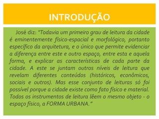 INTRODUÇÃO
   José diz: "Todavia um primeiro grau de leitura da cidade
é eminentemente físico-espacial e morfológico, portanto
específico da arquitetura, e o único que permite evidenciar
a diferença entre este e outro espaço, entre esta e aquela
forma, e explicar as características de cada parte da
cidade. A este se juntam outros níveis de leitura que
revelam diferentes conteúdos (históricos, econômicos,
sociais e outros). Mas esse conjunto de leituras só foi
possível porque a cidade existe como fato físico e material.
Todos os instrumentos de leitura lêem o mesmo objeto - o
espaço físico, a FORMA URBANA.”
 