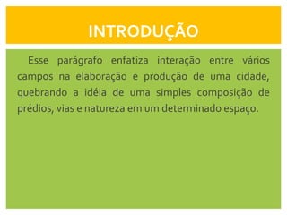 INTRODUÇÃO
  Esse parágrafo enfatiza interação entre vários
campos na elaboração e produção de uma cidade,
quebrando a idéia de uma simples composição de
prédios, vias e natureza em um determinado espaço.
 