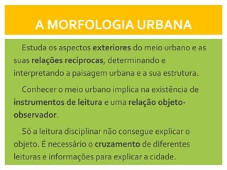 A MORFOLOGIA URBANA
  Estuda os aspectos exteriores do meio urbano e as
suas relações recíprocas, determinando e
interpretando a paisagem urbana e a sua estrutura.
  Conhecer o meio urbano implica na existência de
instrumentos de leitura e uma relação objeto-
observador.
   Só a leitura disciplinar não consegue explicar o
objeto. É necessário o cruzamento de diferentes
leituras e informações para explicar a cidade.
 