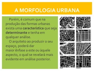 A MORFOLOGIA URBANA
  Porém, é comum que na
produção das formas urbanas
exista uma característica que seja
determinante e tenha em
qualquer análise.
  O arquiteto ao produzir o seu
espaço, poderá dar
maior ênfase a este ou àquele
aspecto, o qual se revelará mais
evidente em análise posterior.
 