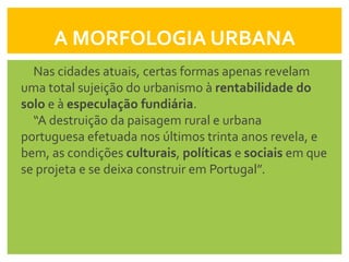 A MORFOLOGIA URBANA
  Nas cidades atuais, certas formas apenas revelam
uma total sujeição do urbanismo à rentabilidade do
solo e à especulação fundiária.
  “A destruição da paisagem rural e urbana
portuguesa efetuada nos últimos trinta anos revela, e
bem, as condições culturais, políticas e sociais em que
se projeta e se deixa construir em Portugal”.
 