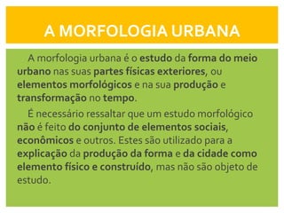 A MORFOLOGIA URBANA
  A morfologia urbana é o estudo da forma do meio
urbano nas suas partes físicas exteriores, ou
elementos morfológicos e na sua produção e
transformação no tempo.
  É necessário ressaltar que um estudo morfológico
não é feito do conjunto de elementos sociais,
econômicos e outros. Estes são utilizado para a
explicação da produção da forma e da cidade como
elemento físico e construído, mas não são objeto de
estudo.
 