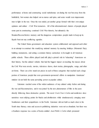 Balloni 3
performance at home and constructing social melodramas set during the war but away from the
battlefield, but women also helped out as nurses and spies, and some would even impersonate
men to fight in the war. Once the war ended, yet another group formed with their own unique
opinions and culture – Civil War reenactors. All of the aforementioned clusters of people played
some part in constructing a national Civil War rhetoric, but ultimately the
Reunion/Reconciliation memory and the dangerous compromises people made to keep up its
façade beat out any conflicting agendas.
The United States government and education system collaborated and opposed each other
in an attempt to construct this reunifying national memory by enacting holidays (Memorial Day),
building monuments, and setting a common history curriculum to be taught in all American
public schools. These efforts played (and still play) a pivotal role in “educating” Americans on
their history, but the cultural vehicles that had the biggest impact on teaching the masses about
the Civil War were novels, movies, television shows, short stories, photographs, songs, and other
art forms. There are a few stand-out pieces in each of these categories that reached such a large
portion of American people that even government-sponsored efforts to manipulate Americans’
mindset do not hold the same pervading power as popular culture.
Literature reached some of the widest audiences of any cultural entity before and during
the war and Reconstruction, and it was joined by the new phenomenon of film in the years
directly following these destructive periods. The novel Uncle Tom’s Cabin and nonfiction slave
narratives were rallying points for blacks and abolitionists while simultaneously enraging most
Southerners and their sympathizers in the North. Literature did not hold as much clout in the
South since literacy rates and access to publishing industries were not as abundant, but there was
a Southern response via a series of books entitled Aunt Phillis’s Cabin which promoted
 