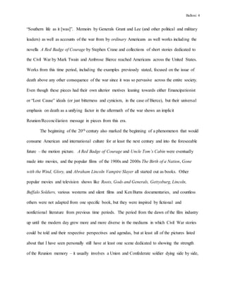 Balloni 4
“Southern life as it [was]”. Memoirs by Generals Grant and Lee (and other political and military
leaders) as well as accounts of the war from by ordinary Americans as well works including the
novella A Red Badge of Courage by Stephen Crane and collections of short stories dedicated to
the Civil War by Mark Twain and Ambrose Bierce reached Americans across the United States.
Works from this time period, including the examples previously stated, focused on the issue of
death above any other consequence of the war since it was so pervasive across the entire society.
Even though these pieces had their own ulterior motives leaning towards either Emancipationist
or “Lost Cause” ideals (or just bitterness and cynicism, in the case of Bierce), but their universal
emphasis on death as a unifying factor in the aftermath of the war shows an implicit
Reunion/Reconciliation message in pieces from this era.
The beginning of the 20th century also marked the beginning of a phenomenon that would
consume American and international culture for at least the next century and into the foreseeable
future – the motion picture. A Red Badge of Courage and Uncle Tom’s Cabin were eventually
made into movies, and the popular films of the 1900s and 2000s The Birth of a Nation, Gone
with the Wind, Glory, and Abraham Lincoln Vampire Slayer all started out as books. Other
popular movies and television shows like Roots, Gods and Generals, Gettysburg, Lincoln,
Buffalo Soldiers, various westerns and silent films and Ken Burns documentaries, and countless
others were not adapted from one specific book, but they were inspired by fictional and
nonfictional literature from previous time periods. The period from the dawn of the film industry
up until the modern day grew more and more diverse in the mediums in which Civil War stories
could be told and their respective perspectives and agendas, but at least all of the pictures listed
about that I have seen personally still have at least one scene dedicated to showing the strength
of the Reunion memory – it usually involves a Union and Confederate soldier dying side by side,
 