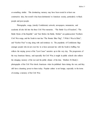 Balloni 5
or something similar. This dominating memory may have been rooted in at least one
constructive idea, but overall it has been detrimental to American society, particularly to black
people and poor people.
Photographs, songs, (mostly Confederate) artwork, newspapers, monuments, and
academia all also fed into the three Civil War memories. “The Battle Cry of Freedom”, “The
Battle Hymn of the Republic” and “Just Before the Battle, Mother” are quintessential Northern
Civil War songs, and the South in turn has “The Bonnie Blue Flag”, “I Wish I Was in Dixie”,
and “Goober Peas” to sing along with and reminisce to. The popularity of Confederate flags
amongst people who do not even live in or have personal ties with the South is baffling but
reflects the staying power of the “Lost Cause” narrative up to this very day. The progression of
the way American history, and especially the Civil War, is taught in public schools also reflects
the changing memory of the war and the public climate of the time. Matthew B. Brady’s
photographs of the Civil War shook Americans when he published them during the war, and they
still have a haunting power to them today. Popular culture is not benign, especially in the terms
of creating a memory of the Civil War.
 