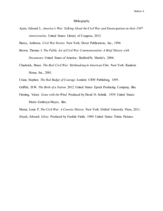 Balloni 6
Bibliography
Ayers, Edward L. America’s War: Talking About the Civil War and Emancipation on their 150th
Anniversaries. United States: Library of Congress, 2012.
Bierce, Ambrose. Civil War Stories. New York: Dover Publications, Inc., 1994.
Brown, Thomas J. The Public Art of Civil War Commemoration: A Brief History with
Documents. United States of America: Bedford/St. Martin’s, 2004.
Chadwick, Bruce. The Reel Civil War: Mythmaking in American Film. New York: Random
House, Inc., 2001.
Crane, Stephen. The Red Badge of Courage. London: CRW Publishing, 1895.
Griffith, D.W. The Birth of a Nation. 2012. United States: Epoch Producing Company, film.
Fleming, Victor. Gone with the Wind. Produced by David O. Selznik. 1939. United States:
Metro–Goldwyn-Meyer, film.
Masur, Louis P. The Civil War: A Concise History. New York: Oxford University Press, 2011.
Zwyck, Edward. Glory. Produced by Freddie Fields. 1989. United States: Tristar Pictures.
 