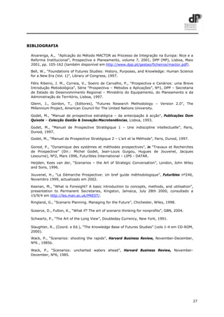 27
BIBLIOGRAFIA
Alvarenga, A., “Aplicação do Método MACTOR ao Processo de Integração na Europa: Nice e a
Reforma Institucional”, Prospectiva e Planeamento, volume 7, 2001, DPP (MP), Lisboa, Maio
2001, pp. 105-162 (também disponível em http://www.dpp.pt/gestao/ficheiros/mactor.pdf).
Bell, W., “Foundations of Futures Studies: History, Purposes, and Knowledge: Human Science
for a New Era (Vol. 1)”, Library of Congress, 1997.
Félix Ribeiro, J. M., Correia, V., Soeiro de Carvalho, P., “Prospectiva e Cenários: uma Breve
Introdução Metodológica”, Série “Prospectiva – Métodos e Aplicações”, Nº1, DPP – Secretaria
de Estado do Desenvolvimento Regional – Ministério do Equipamento, do Planeamento e da
Administração do Território, Lisboa, 1997.
Glenn, J., Gordon, T., (Editores), “Futures Research Methodology – Version 2.0”, The
Millennium Project, American Council for The United Nations University.
Godet, M., "Manual de prospectiva estratégica – da antecipação à acção", Publicações Dom
Quixote – Colecção Gestão & Inovação:Macrotendências, Lisboa, 1993.
Godet, M., “Manuel de Prospective Stratégique 1 – Une indiscipline intellectuelle”, Paris,
Dunod, 1997.
Godet, M., “Manuel de Prospective Stratégique 2 – L’art et la Méthode”, Paris, Dunod, 1997.
Gonod, P., “Dynamique des systèmes et méthodes prospectives”, in “Travaux et Recherches
de Prospective” (Dir.: Michel Godet, Jean-Louis Guigou, Hugues de Jouvenel, Jacques
Lesourne), Nº2, Mars 1996, Futuribles International – LIPS - DATAR.
Heijden, Kees van der, “Scenarios – the Art of Strategic Conversation”, London, John Wiley
and Sons, 1996.
Jouvenel, H., “La Démarche Prospective: Un bref guide méthodologique”, Futuribles nº246,
Novembro 1999, actualizado em 2002.
Keenan, M., “What is Foresight? A basic introduction to concepts, methods, and utilisation”,
presentation to Permanent Secretaries, Kingston, Jamaica, July 28th 2000, consultado a
15/9/4 em http://les.man.ac.uk/PREST/.
Ringland, G., “Scenario Planning. Managing for the Future”, Chichester, Wiley, 1998.
Scearce, D., Fulton, K., “What if? The art of scenario thinking for nonprofits”, GBN, 2004.
Schwartz, P., “The Art of the Long View”, Doubleday Currency, New York, 1991.
Slaughter, R., (Coord. e Ed.), “The Knowledge Base of Futures Studies” (vols 1-4 em CD-ROM,
2000).
Wack, P., “Scenarios: shooting the rapids”, Harvard Business Review, November-December,
Nº6 , 1985b.
Wack, P., “Scenarios: uncharted waters ahead”, Harvard Business Review, November-
December, Nº6, 1985.
 